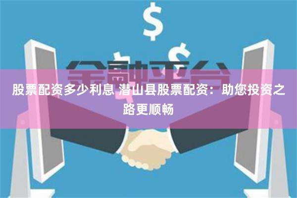 股票配资多少利息 潜山县股票配资：助您投资之路更顺畅