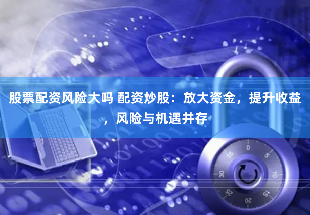 股票配资风险大吗 配资炒股：放大资金，提升收益，风险与机遇并存