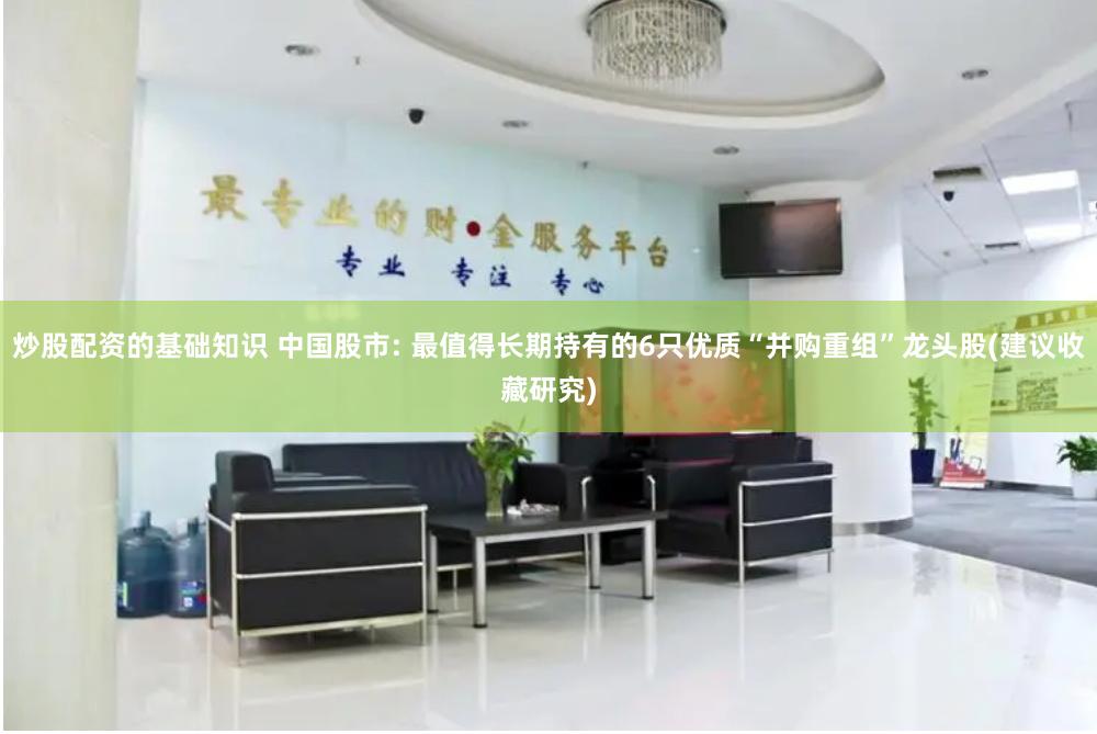 炒股配资的基础知识 中国股市: 最值得长期持有的6只优质“并购重组”龙头股(建议收藏研究)