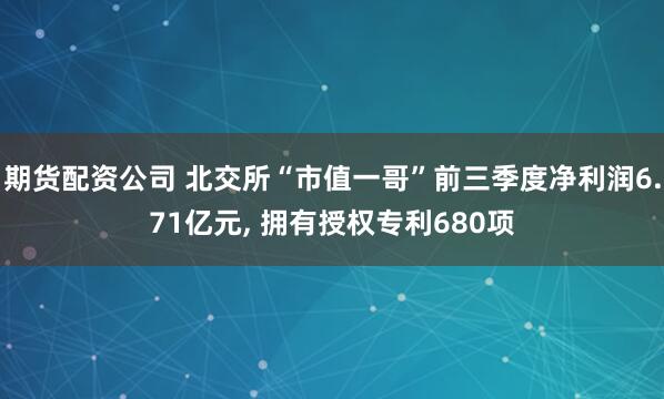 期货配资公司 北交所“市值一哥”前三季度净利润6.71亿元, 拥有授权专利680项