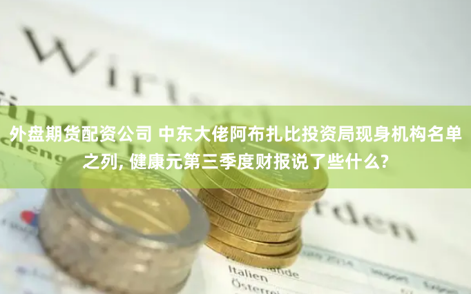 外盘期货配资公司 中东大佬阿布扎比投资局现身机构名单之列, 健康元第三季度财报说了些什么?