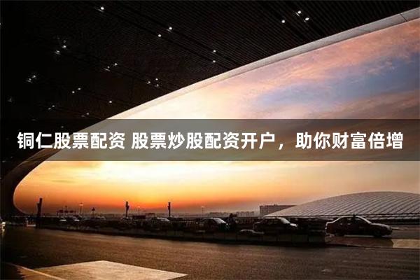 铜仁股票配资 股票炒股配资开户，助你财富倍增