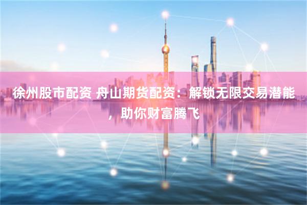 徐州股市配资 舟山期货配资：解锁无限交易潜能，助你财富腾飞