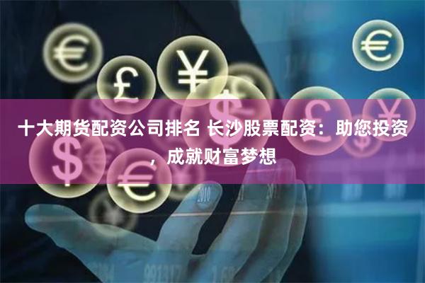 十大期货配资公司排名 长沙股票配资：助您投资，成就财富梦想