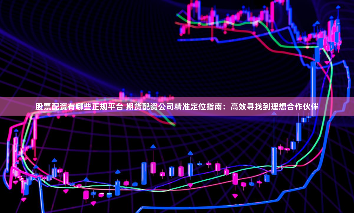 股票配资有哪些正规平台 期货配资公司精准定位指南：高效寻找到理想合作伙伴