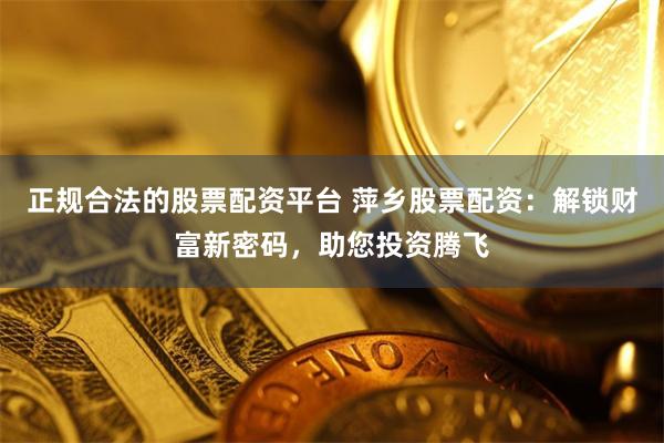 正规合法的股票配资平台 萍乡股票配资：解锁财富新密码，助您投资腾飞