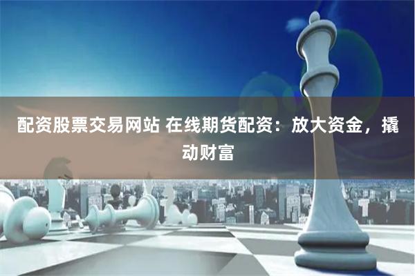 配资股票交易网站 在线期货配资：放大资金，撬动财富