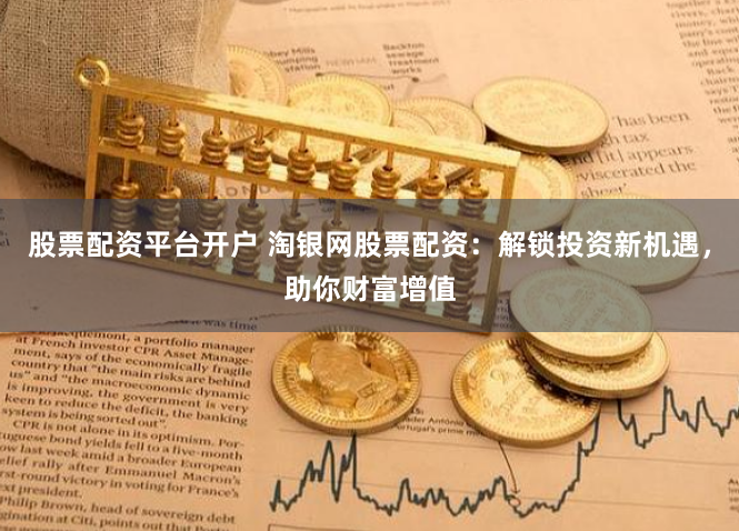 股票配资平台开户 淘银网股票配资：解锁投资新机遇，助你财富增值