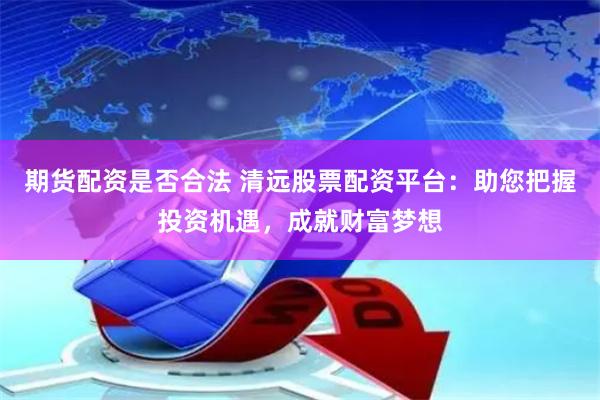 期货配资是否合法 清远股票配资平台：助您把握投资机遇，成就财富梦想