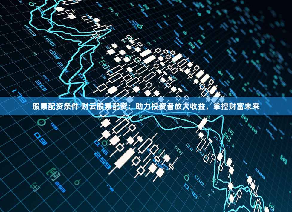 股票配资条件 财云股票配资：助力投资者放大收益，掌控财富未来