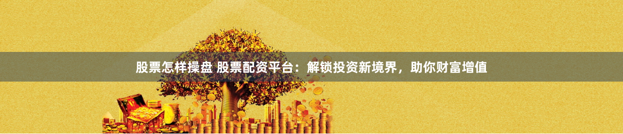 股票怎样操盘 股票配资平台：解锁投资新境界，助你财富增值