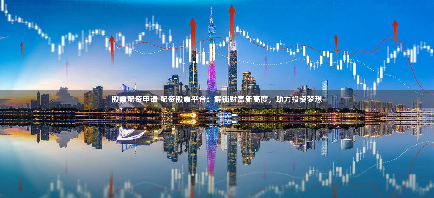 股票配资申请 配资股票平台：解锁财富新高度，助力投资梦想