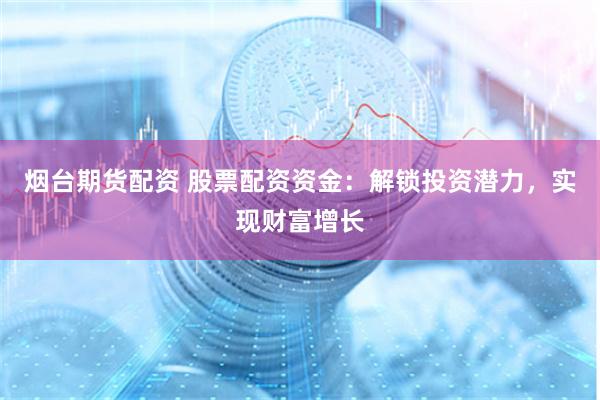 烟台期货配资 股票配资资金：解锁投资潜力，实现财富增长