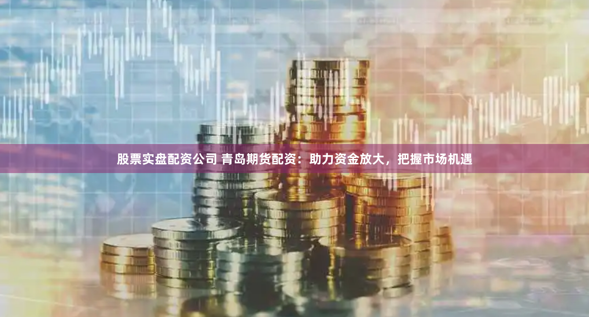 股票实盘配资公司 青岛期货配资：助力资金放大，把握市场机遇