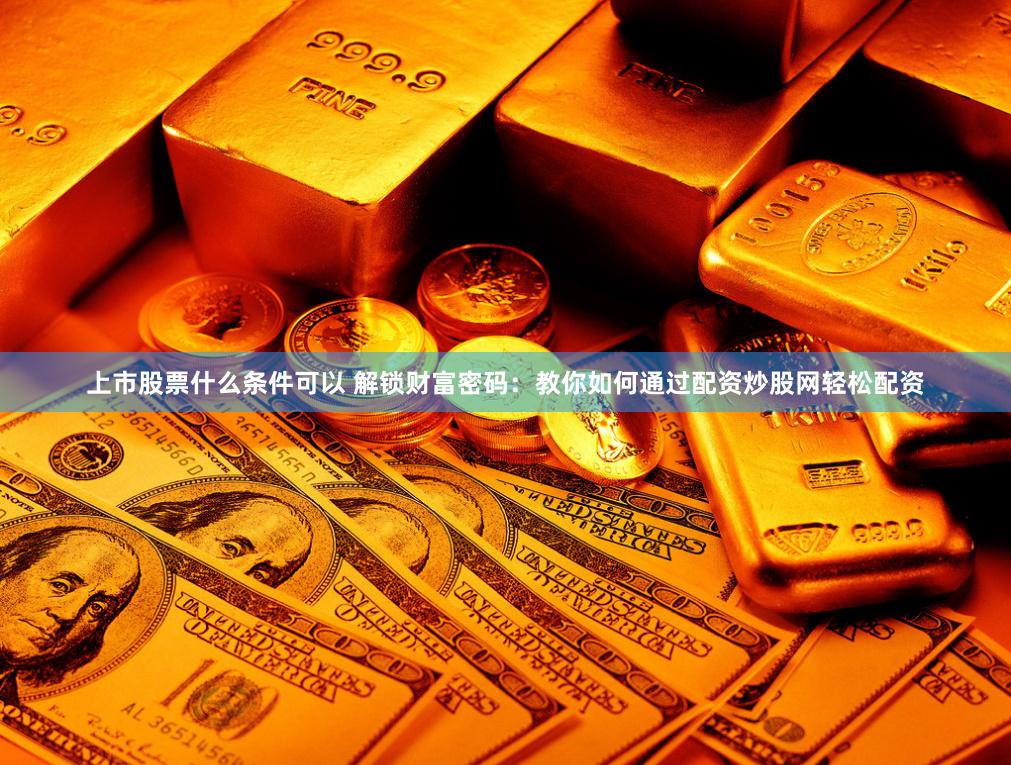 上市股票什么条件可以 解锁财富密码：教你如何通过配资炒股网轻松配资