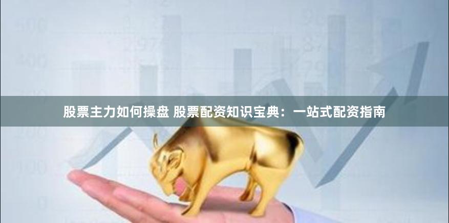 股票主力如何操盘 股票配资知识宝典：一站式配资指南