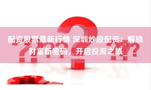 配资股票最新行情 深圳炒股配资：解锁财富新密码，开启投资之旅