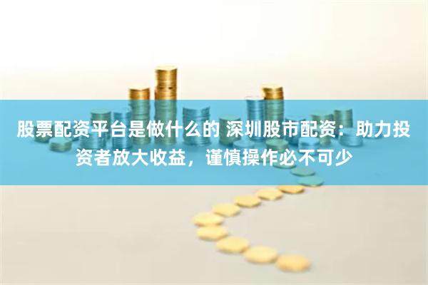 股票配资平台是做什么的 深圳股市配资：助力投资者放大收益，谨慎操作必不可少