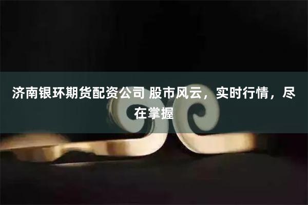 济南银环期货配资公司 股市风云，实时行情，尽在掌握
