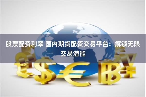 股票配资利率 国内期货配资交易平台：解锁无限交易潜能