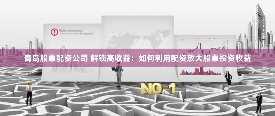 青岛股票配资公司 解锁高收益：如何利用配资放大股票投资收益