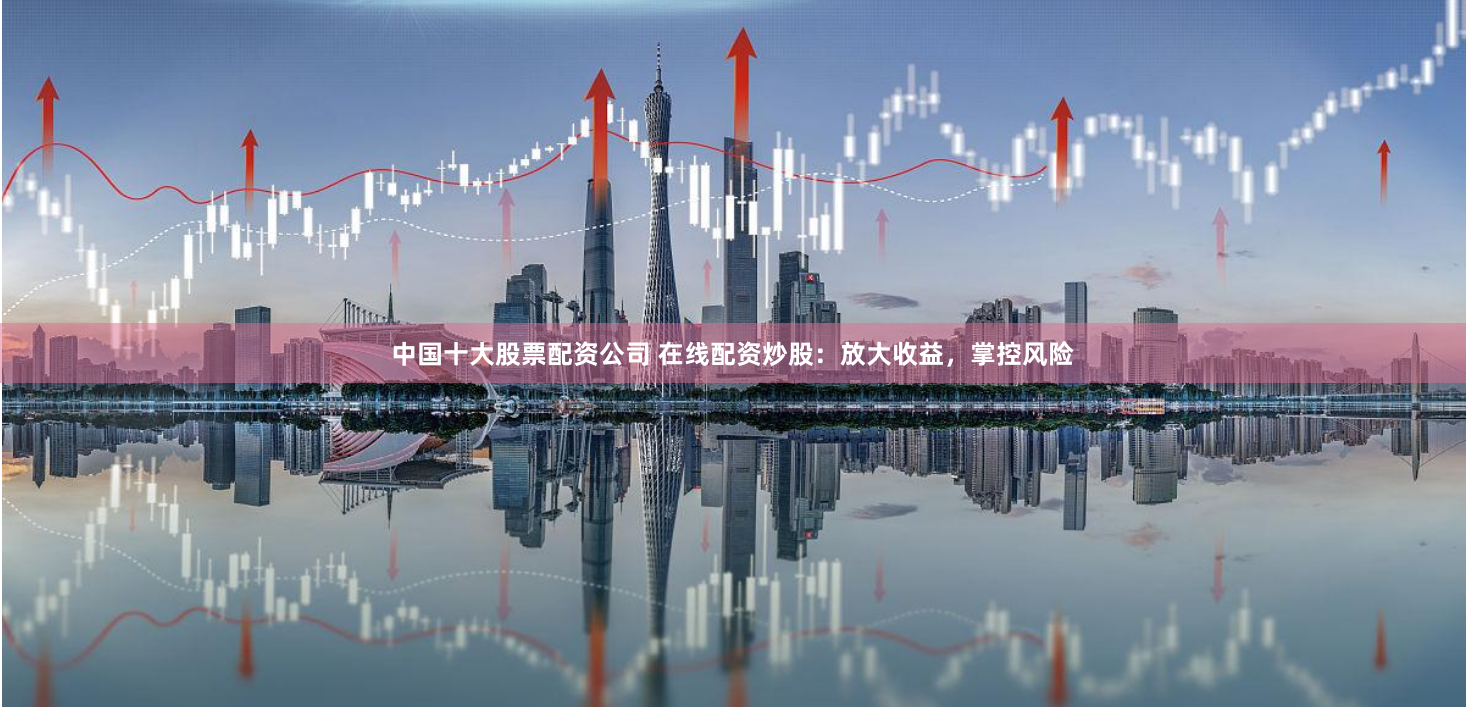 中国十大股票配资公司 在线配资炒股：放大收益，掌控风险