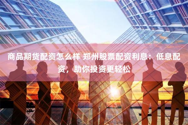商品期货配资怎么样 郑州股票配资利息：低息配资，助你投资更轻松