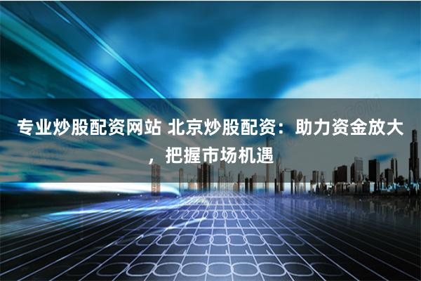 专业炒股配资网站 北京炒股配资：助力资金放大，把握市场机遇